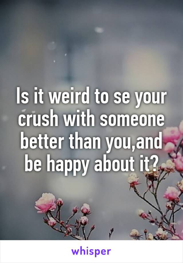 Is it weird to se your crush with someone better than you,and be happy about it?