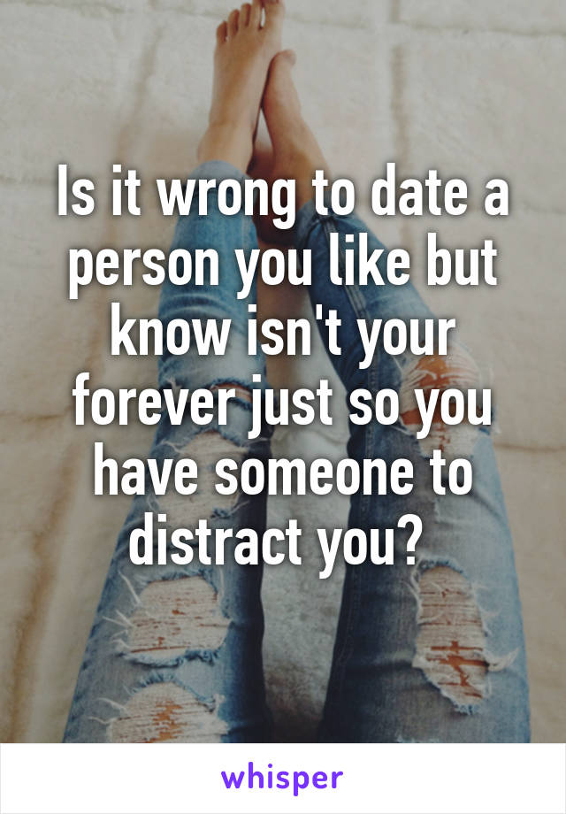 Is it wrong to date a person you like but know isn't your forever just so you have someone to distract you? 
