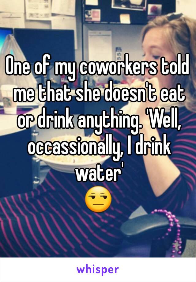 One of my coworkers told me that she doesn't eat or drink anything. 'Well, occassionally, I drink water'
😒