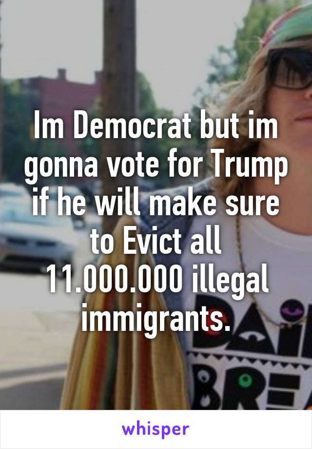 Im Democrat but im gonna vote for Trump if he will make sure to Evict all 11.000.000 illegal immigrants.