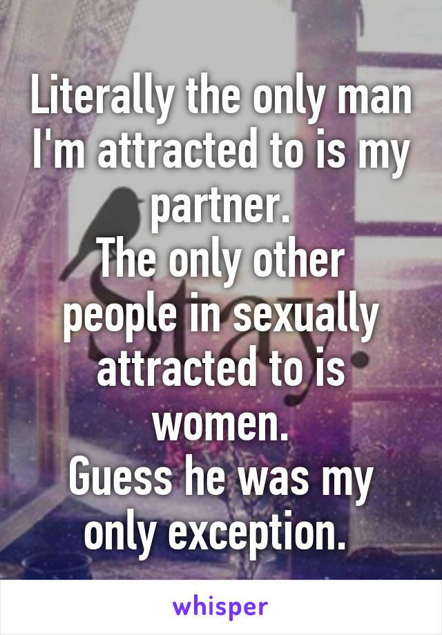 Literally the only man I'm attracted to is my partner.
The only other people in sexually attracted to is women.
Guess he was my only exception. 