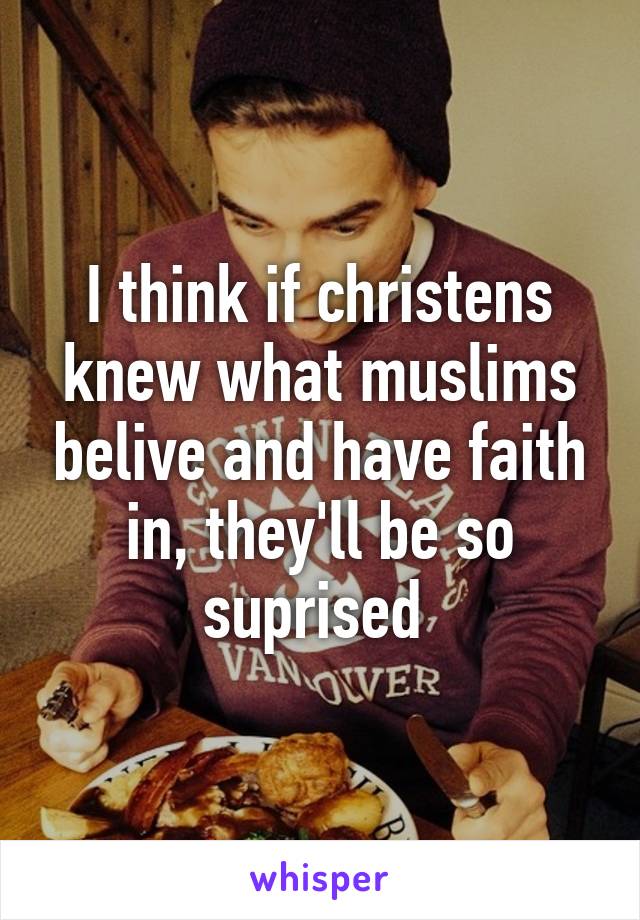 I think if christens knew what muslims belive and have faith in, they'll be so suprised 