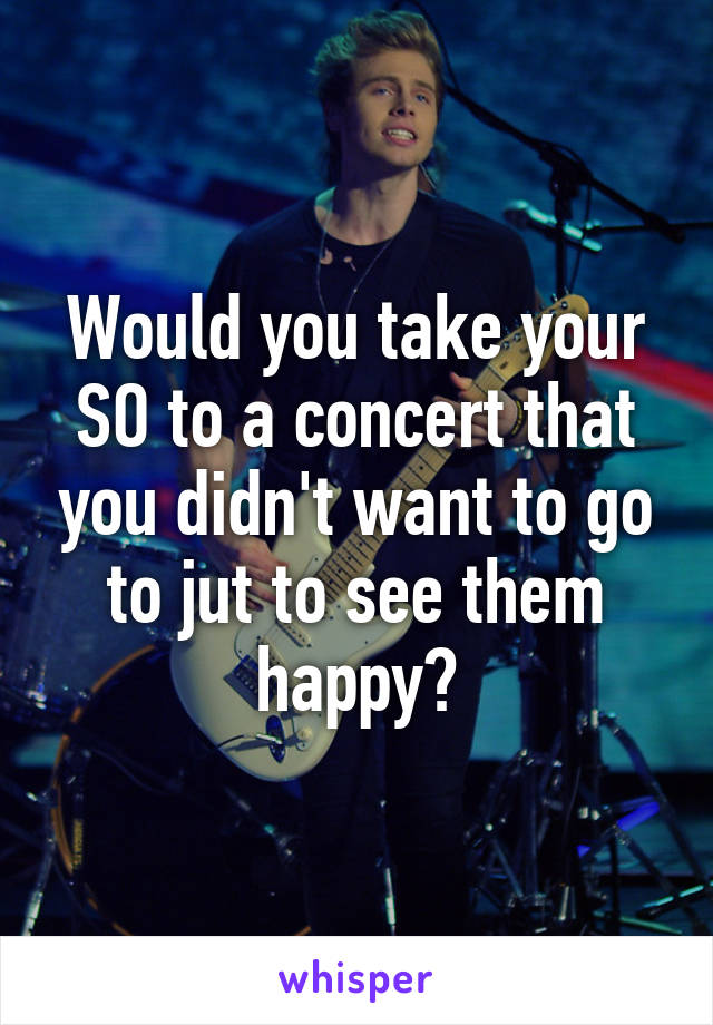 Would you take your SO to a concert that you didn't want to go to jut to see them happy?