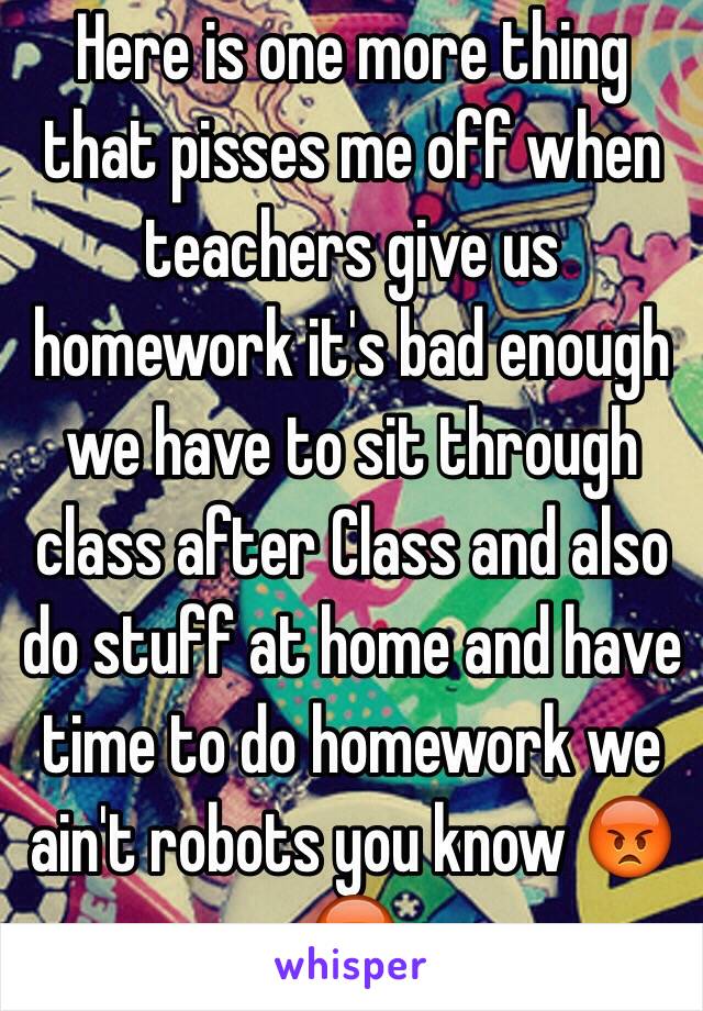 Here is one more thing that pisses me off when teachers give us homework it's bad enough we have to sit through class after Class and also do stuff at home and have time to do homework we ain't robots you know 😡😡