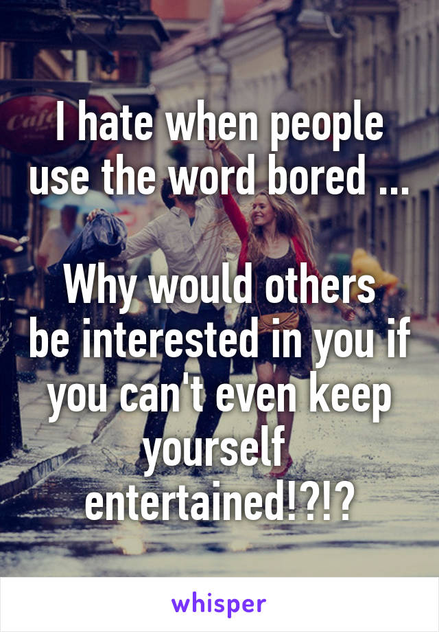 I hate when people use the word bored ... 
Why would others be interested in you if you can't even keep yourself  entertained!?!?