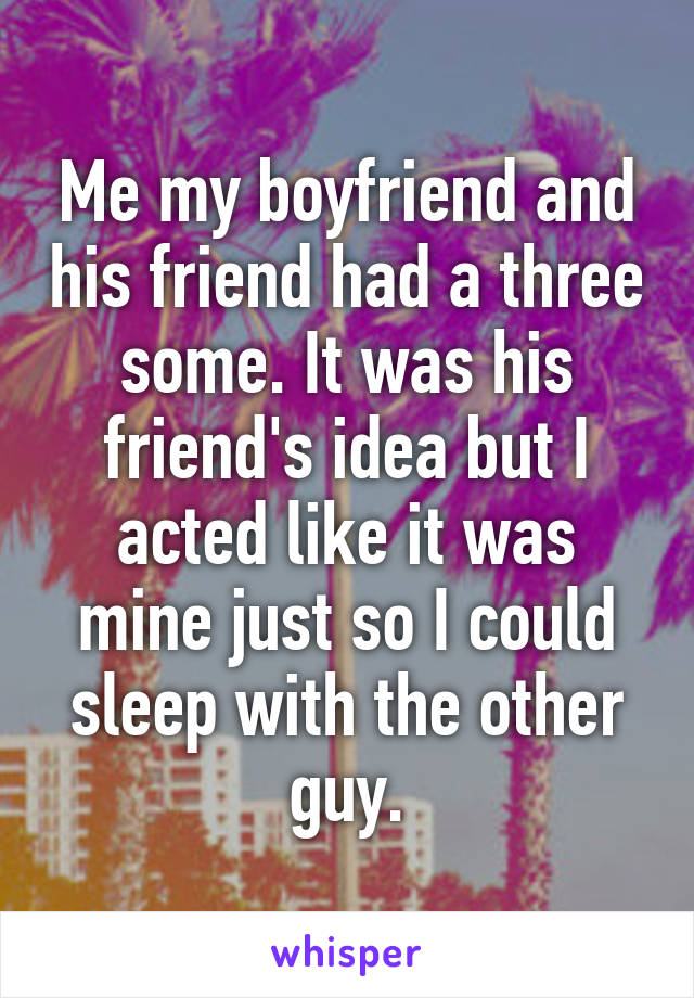 Me my boyfriend and his friend had a three some. It was his friend's idea but I acted like it was mine just so I could sleep with the other guy.