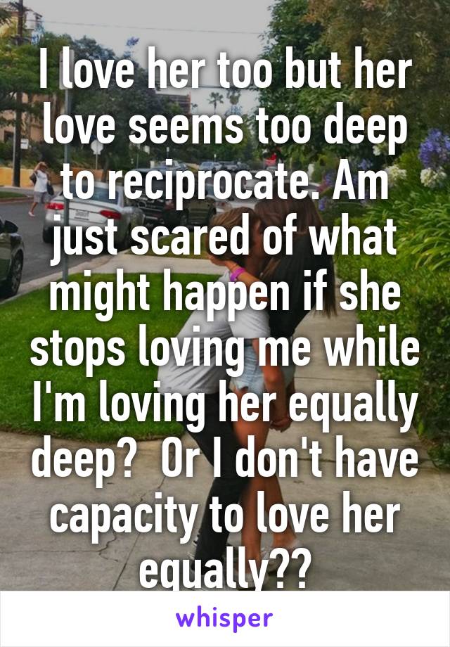 I love her too but her love seems too deep to reciprocate. Am just scared of what might happen if she stops loving me while I'm loving her equally deep?  Or I don't have capacity to love her equally??