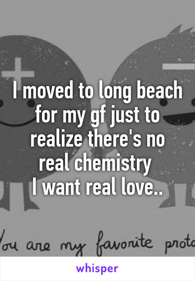 I moved to long beach for my gf just to realize there's no real chemistry 
I want real love..