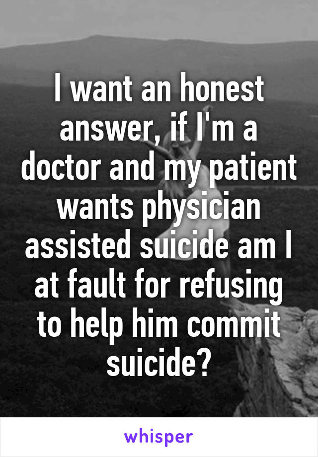 I want an honest answer, if I'm a doctor and my patient wants physician assisted suicide am I at fault for refusing to help him commit suicide?