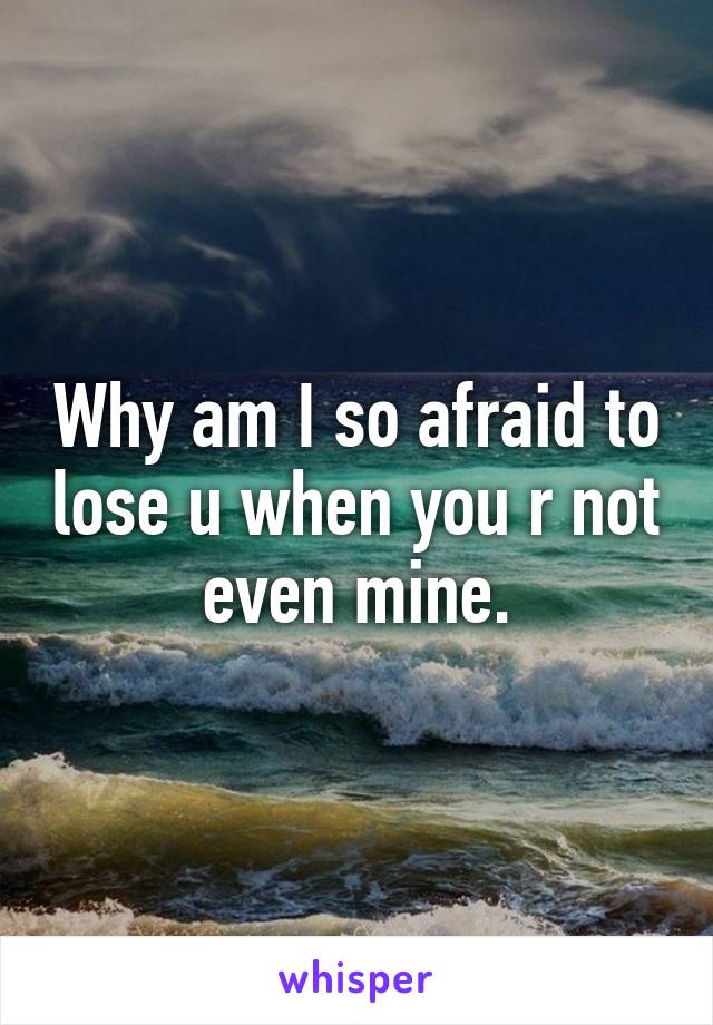 Why am I so afraid to lose u when you r not even mine.