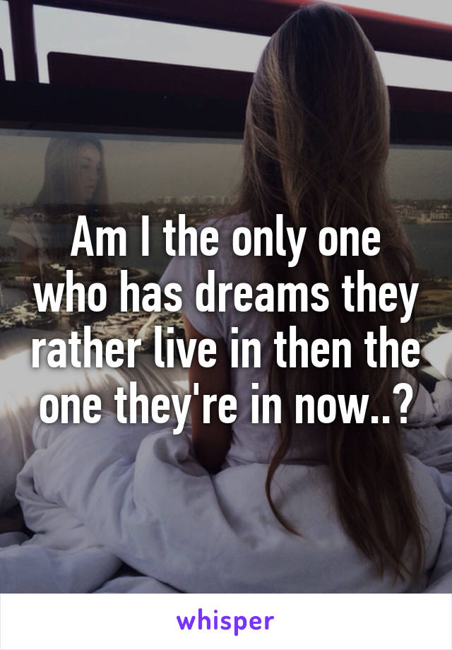 Am I the only one who has dreams they rather live in then the one they're in now..?