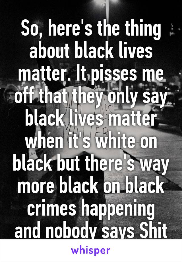 So, here's the thing about black lives matter. It pisses me off that they only say black lives matter when it's white on black but there's way more black on black crimes happening and nobody says Shit