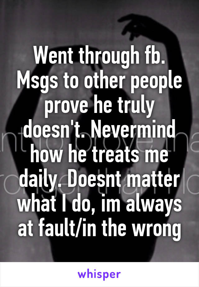 Went through fb. Msgs to other people prove he truly doesn't. Nevermind how he treats me daily. Doesnt matter what I do, im always at fault/in the wrong