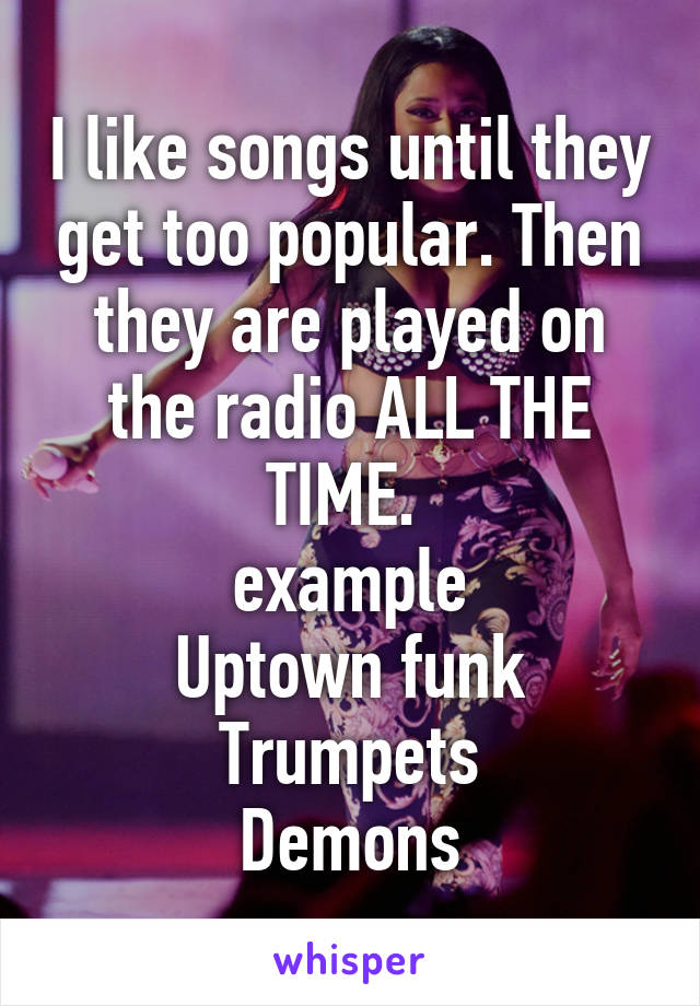 I like songs until they get too popular. Then they are played on the radio ALL THE TIME. 
example
Uptown funk
Trumpets
Demons