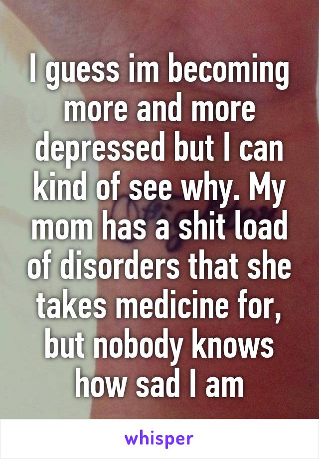 I guess im becoming more and more depressed but I can kind of see why. My mom has a shit load of disorders that she takes medicine for, but nobody knows how sad I am