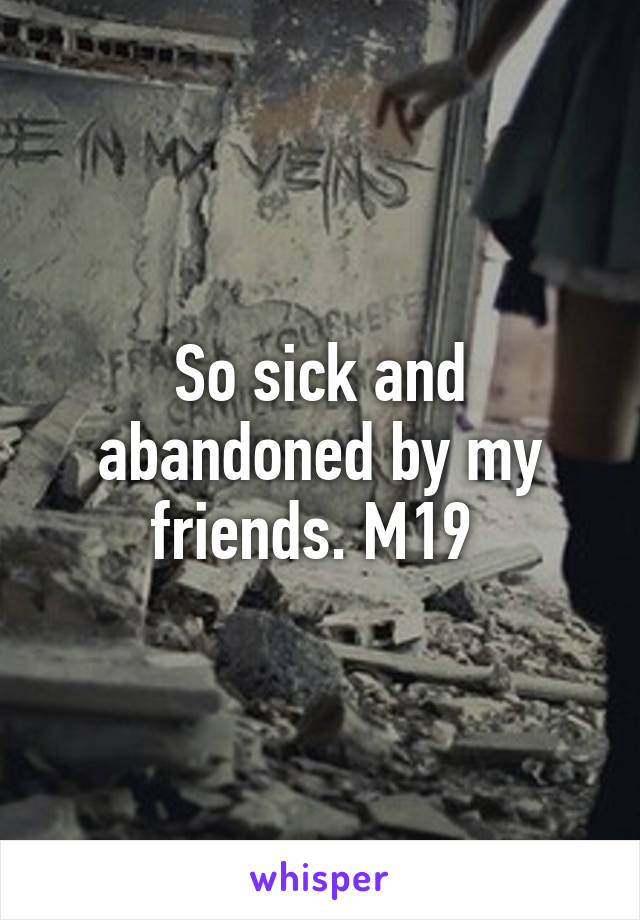 So sick and abandoned by my friends. M19 