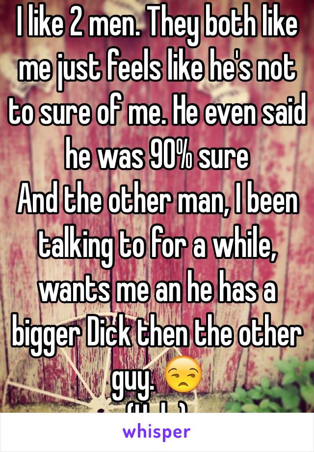 I like 2 men. They both like me just feels like he's not to sure of me. He even said he was 90% sure
And the other man, I been talking to for a while, wants me an he has a bigger Dick then the other guy. 😒
(Help)