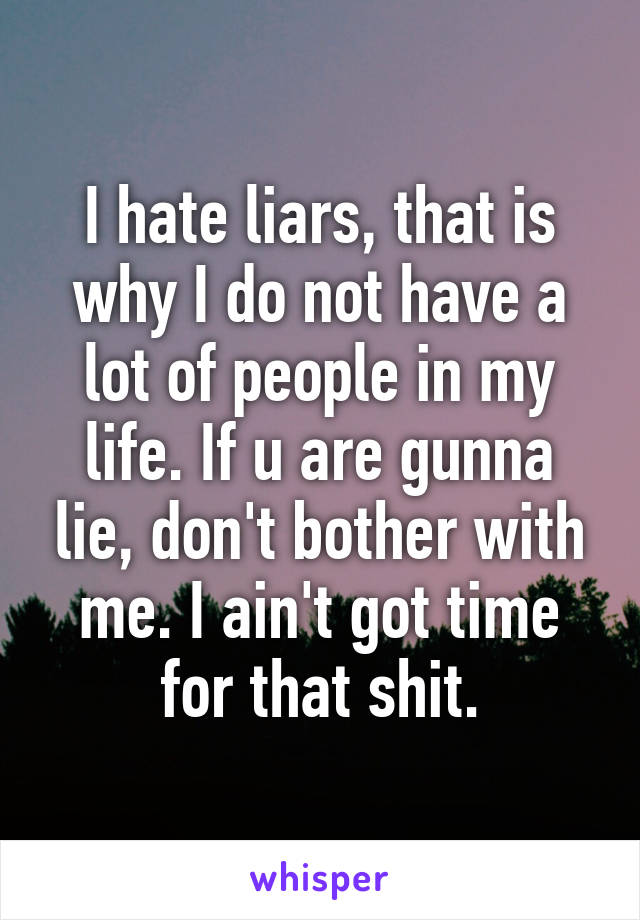 I hate liars, that is why I do not have a lot of people in my life. If u are gunna lie, don't bother with me. I ain't got time for that shit.