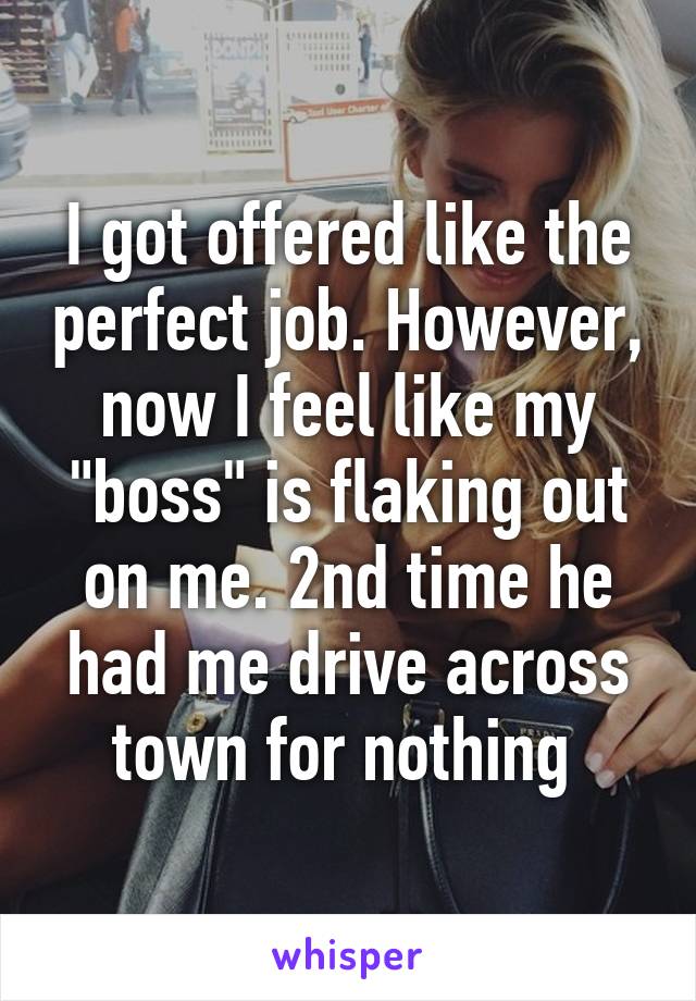 I got offered like the perfect job. However, now I feel like my "boss" is flaking out on me. 2nd time he had me drive across town for nothing 