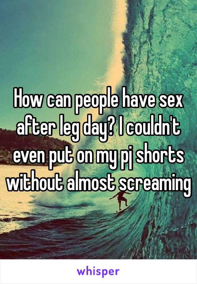 How can people have sex after leg day? I couldn't even put on my pj shorts without almost screaming 