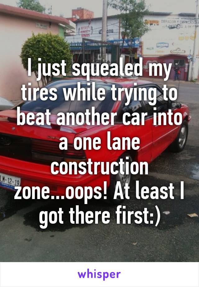 I just squealed my tires while trying to beat another car into a one lane construction zone...oops! At least I got there first:)