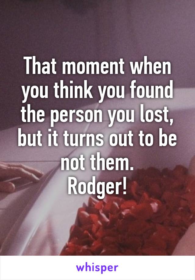 That moment when you think you found the person you lost, but it turns out to be not them.
Rodger!
