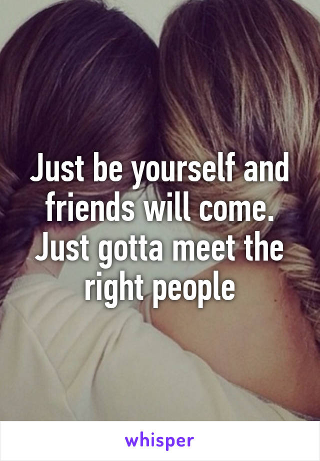 Just be yourself and friends will come. Just gotta meet the right people