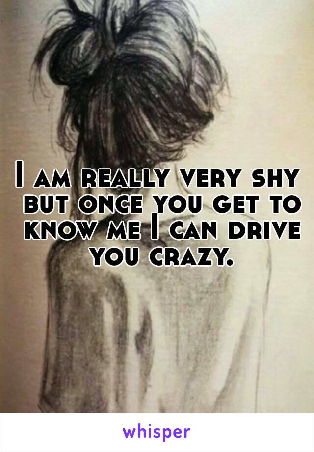 I am really very shy but once you get to know me I can drive you crazy.