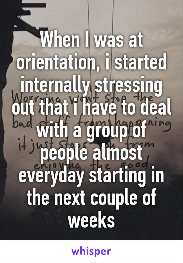 When I was at orientation, i started internally stressing out that i have to deal with a group of people almost everyday starting in the next couple of weeks