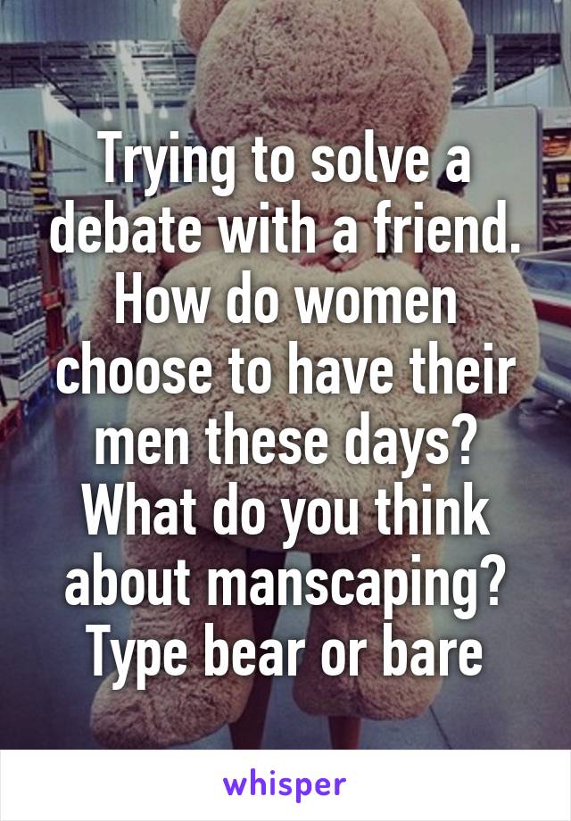 Trying to solve a debate with a friend. How do women choose to have their men these days? What do you think about manscaping?
Type bear or bare