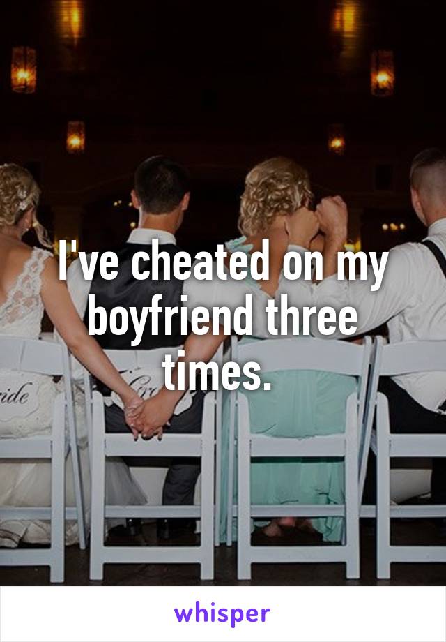 I've cheated on my boyfriend three times. 