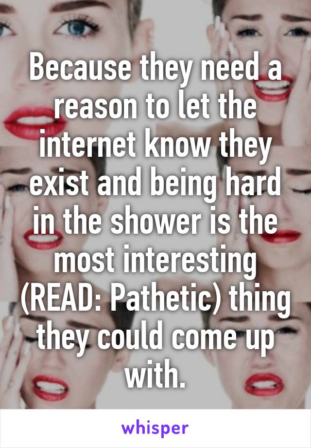 Because they need a reason to let the internet know they exist and being hard in the shower is the most interesting (READ: Pathetic) thing they could come up with.