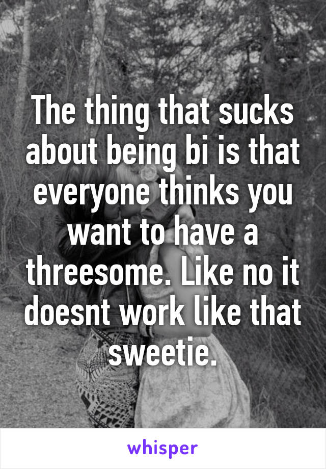 The thing that sucks about being bi is that everyone thinks you want to have a threesome. Like no it doesnt work like that sweetie.