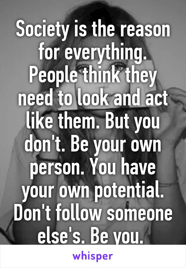 Society is the reason for everything. People think they need to look and act like them. But you don't. Be your own person. You have your own potential. Don't follow someone else's. Be you. 