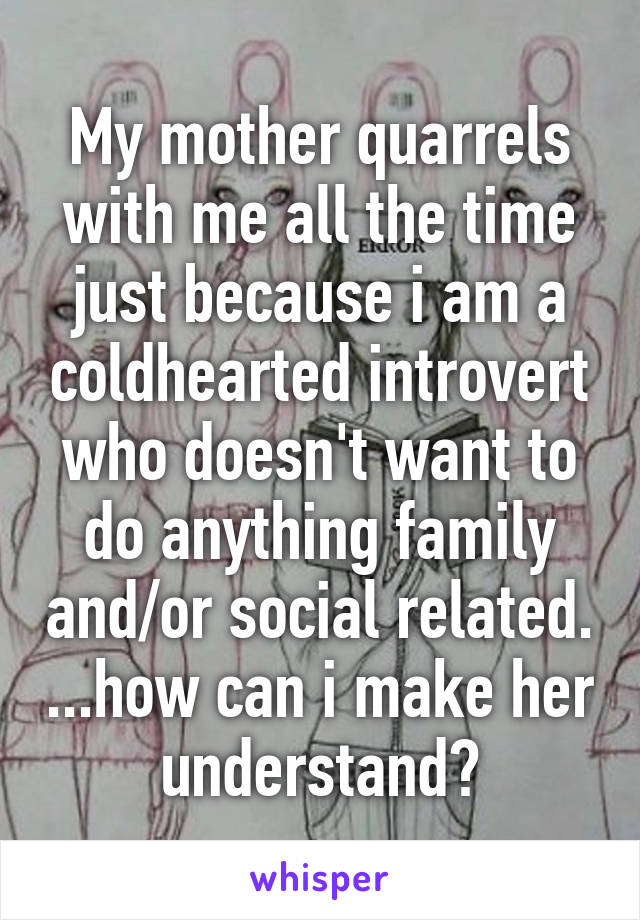 My mother quarrels with me all the time just because i am a coldhearted introvert who doesn't want to do anything family and/or social related. ...how can i make her understand?