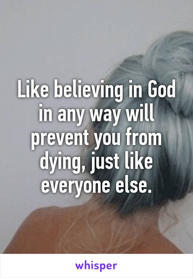 Like believing in God in any way will prevent you from dying, just like everyone else.