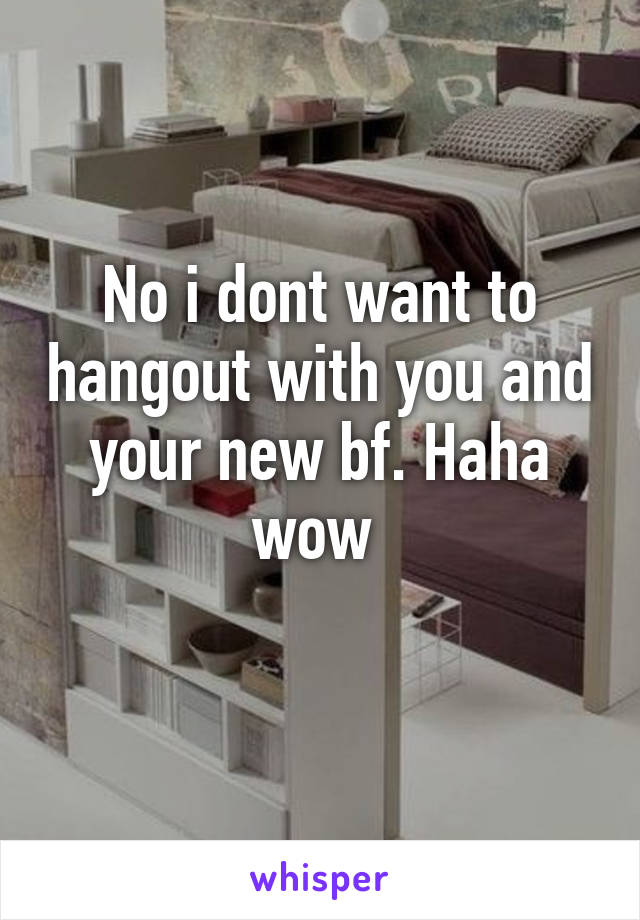 No i dont want to hangout with you and your new bf. Haha wow 
