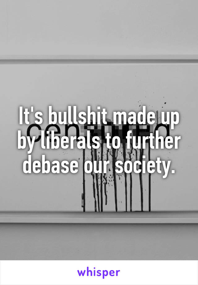 It's bullshit made up by liberals to further debase our society.