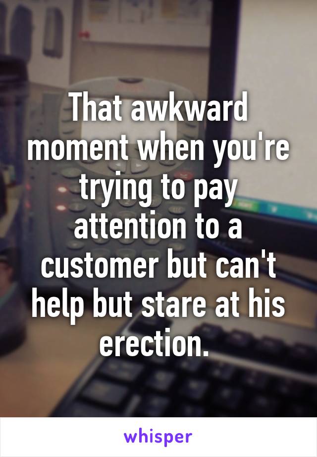 That awkward moment when you're trying to pay attention to a customer but can't help but stare at his erection. 