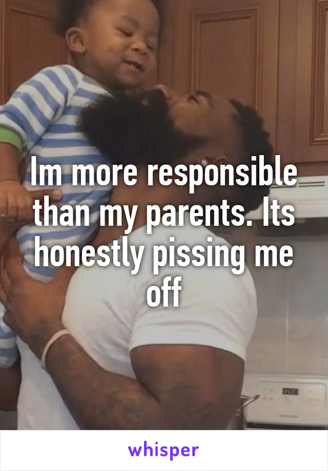 Im more responsible than my parents. Its honestly pissing me off