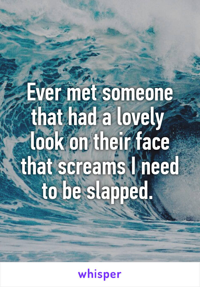 Ever met someone that had a lovely  look on their face that screams I need to be slapped. 