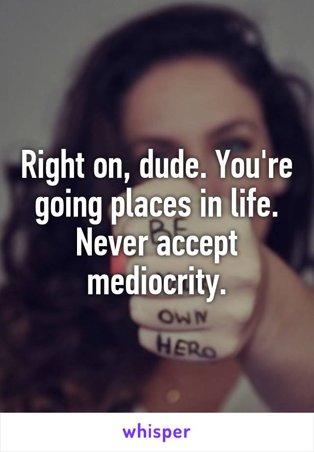 Right on, dude. You're going places in life. Never accept mediocrity.