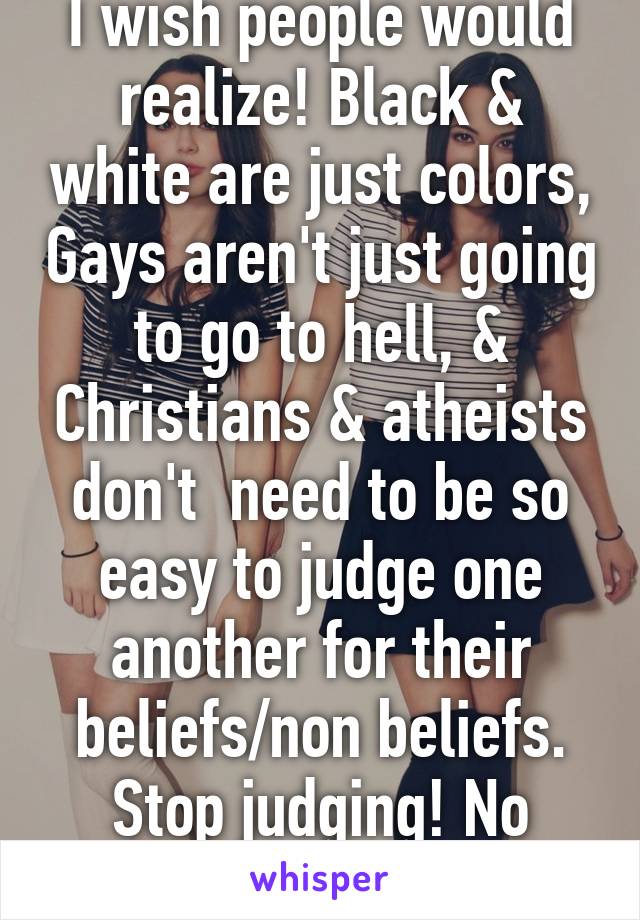 I wish people would realize! Black & white are just colors, Gays aren't just going to go to hell, & Christians & atheists don't  need to be so easy to judge one another for their beliefs/non beliefs. Stop judging! No one's perfect  ! 