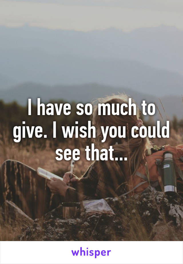 I have so much to give. I wish you could see that...