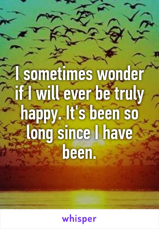 I sometimes wonder if I will ever be truly happy. It's been so long since I have been.