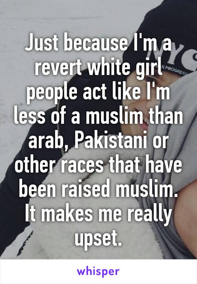 Just because I'm a revert white girl people act like I'm less of a muslim than arab, Pakistani or other races that have been raised muslim. It makes me really upset.