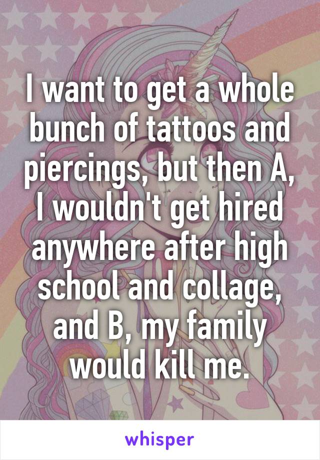 I want to get a whole bunch of tattoos and piercings, but then A, I wouldn't get hired anywhere after high school and collage, and B, my family would kill me.