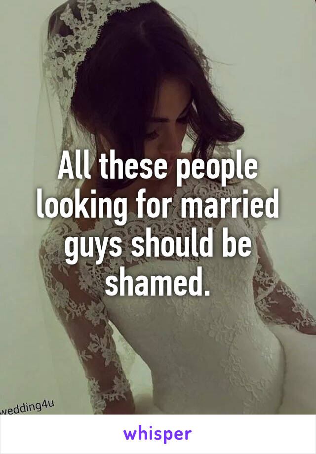 All these people looking for married guys should be shamed.