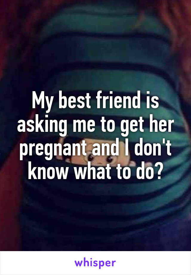 My best friend is asking me to get her pregnant and I don't know what to do?