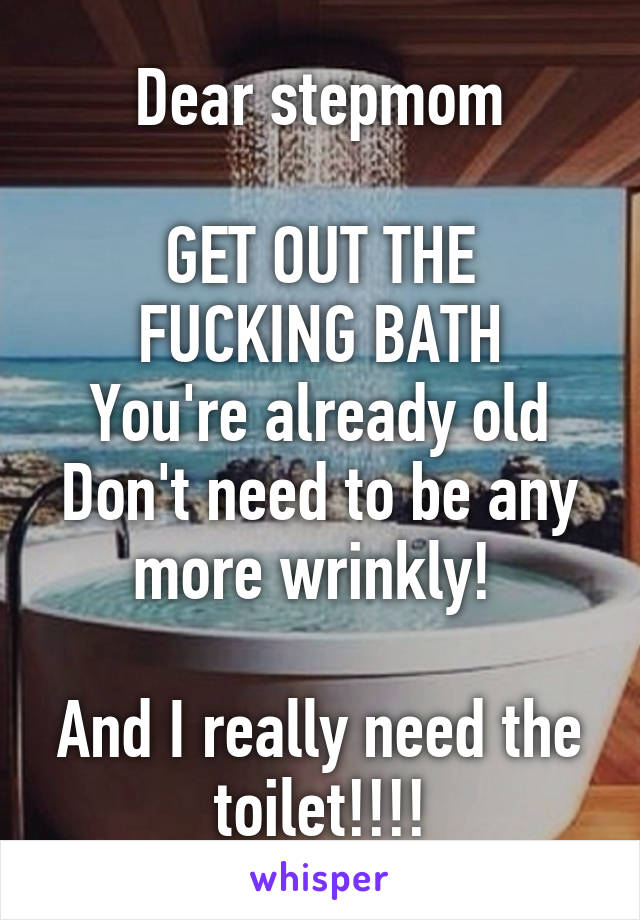 Dear stepmom

GET OUT THE FUCKING BATH
You're already old
Don't need to be any more wrinkly! 

And I really need the toilet!!!!